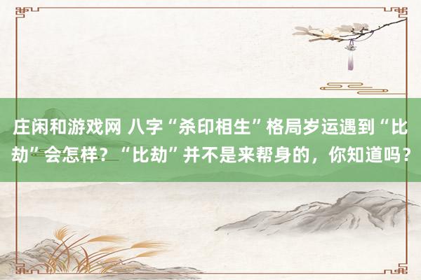 莊閑和游戲網(wǎng) 八字“殺印相生”格局歲運(yùn)遇到“比劫”會(huì)怎樣？“比劫”并不是來幫身的，你知道嗎？