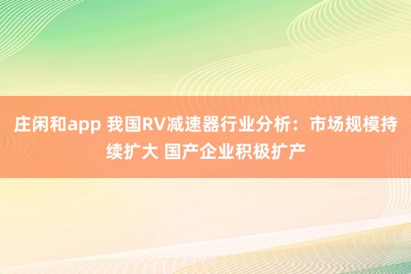 莊閑和app 我國RV減速器行業分析：市場規模持續擴大 國產企業積極擴產