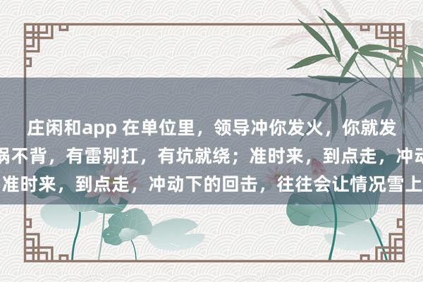 莊閑和app 在單位里，領導沖你發火，你就發呆放空，低頭冥想；有鍋不背，有雷別扛，有坑就繞；準時來，到點走，沖動下的回擊，往往會讓情況雪上加霜