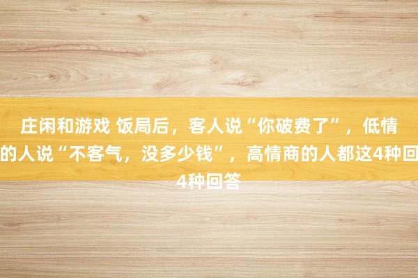 莊閑和游戲 飯局后，客人說(shuō)“你破費(fèi)了”，低情商的人說(shuō)“不客氣，沒(méi)多少錢(qián)”，高情商的人都這4種回答