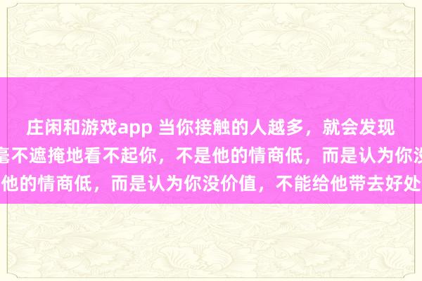 莊閑和游戲app 當(dāng)你接觸的人越多，就會(huì)發(fā)現(xiàn)，一個(gè)人欺負(fù)你，甚至毫不遮掩地看不起你，不是他的情商低，而是認(rèn)為你沒價(jià)值，不能給他帶去好處