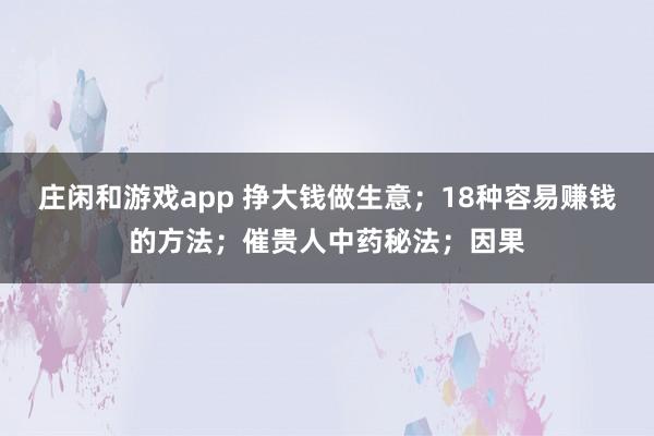 莊閑和游戲app 掙大錢做生意；18種容易賺錢的方法；催貴人中藥秘法；因果