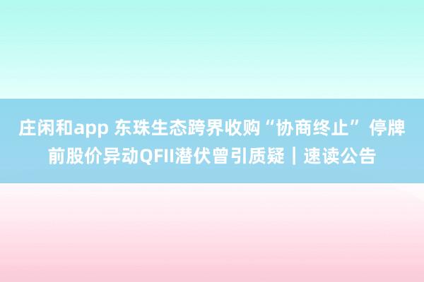 莊閑和app 東珠生態跨界收購“協商終止” 停牌前股價異動QFII潛伏曾引質疑｜速讀公告
