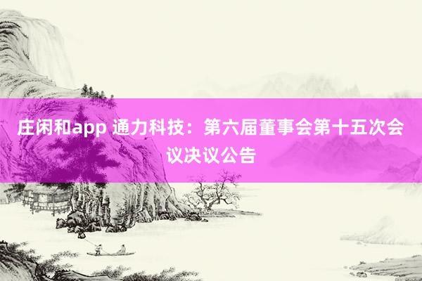 莊閑和app 通力科技：第六屆董事會第十五次會議決議公告
