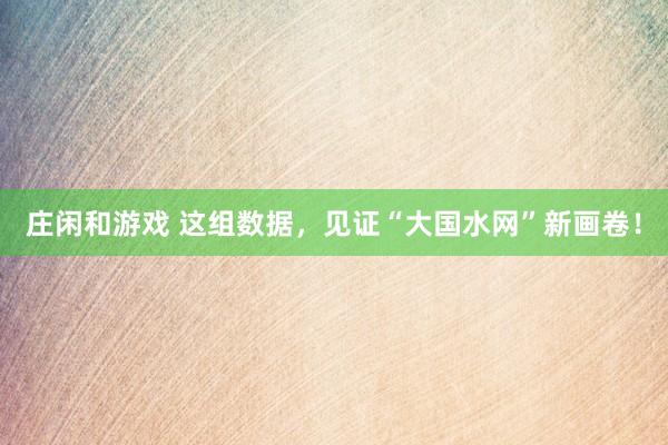 莊閑和游戲 這組數(shù)據(jù)，見(jiàn)證“大國(guó)水網(wǎng)”新畫(huà)卷！