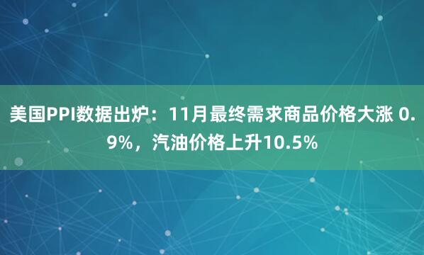 美國PPI數(shù)據(jù)出爐：11月最終需求商品價格大漲 0.9%，汽油價格上升10.5%