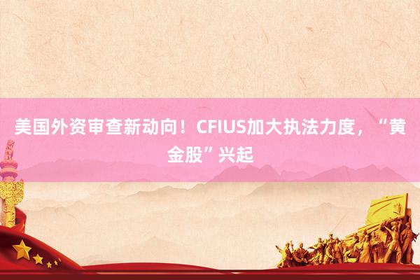 美國外資審查新動向！CFIUS加大執法力度，“黃金股”興起