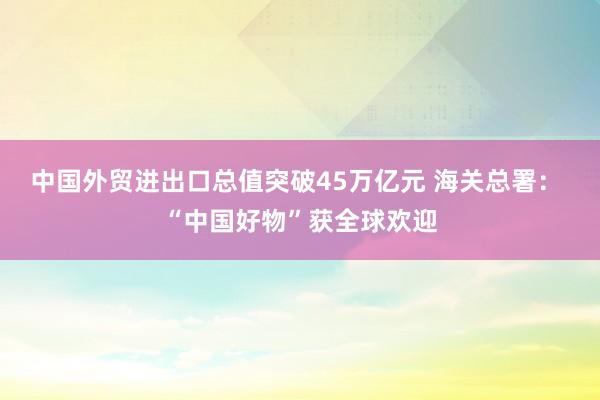 中國外貿(mào)進(jìn)出口總值突破45萬億元 海關(guān)總署： “中國好物”獲全球歡迎