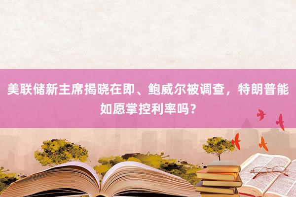 美聯儲新主席揭曉在即、鮑威爾被調查，特朗普能如愿掌控利率嗎？