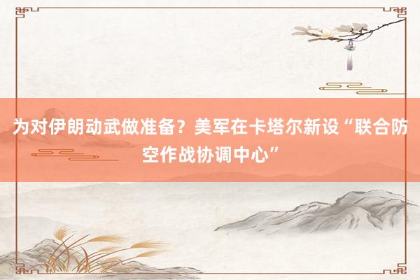 為對伊朗動武做準備？美軍在卡塔爾新設“聯(lián)合防空作戰(zhàn)協(xié)調中心”
