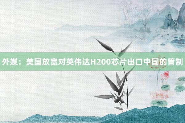 外媒：美國放寬對英偉達H200芯片出口中國的管制