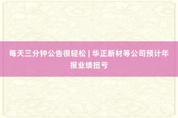 每天三分鐘公告很輕松 | 華正新材等公司預計年報業績扭虧