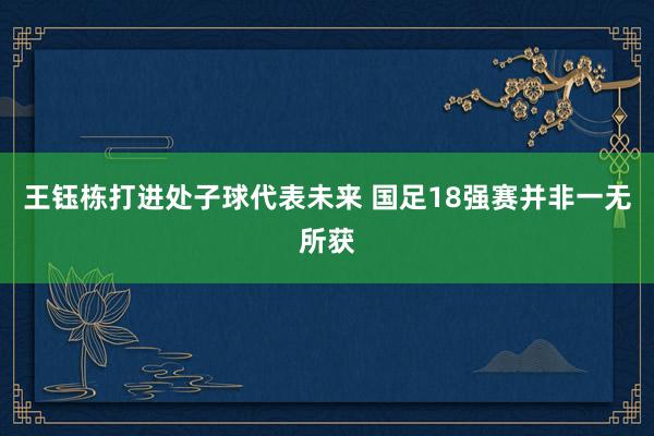 王鈺棟打進處子球代表未來 國足18強賽并非一無所獲
