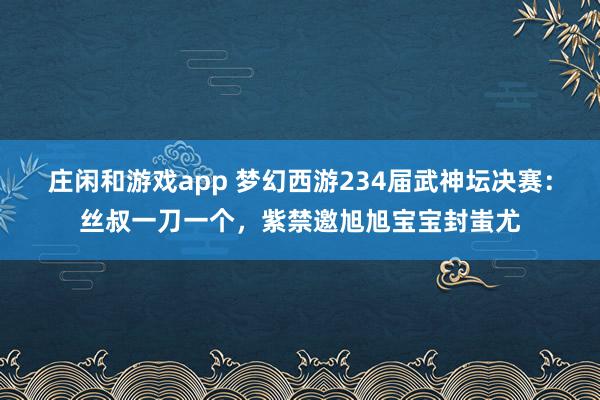 莊閑和游戲app 夢幻西游234屆武神壇決賽：絲叔一刀一個，紫禁邀旭旭寶寶封蚩尤