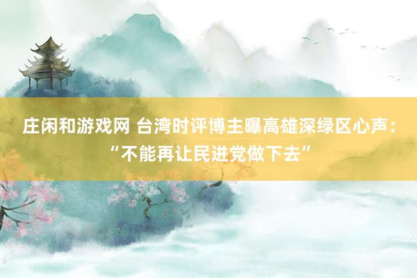 莊閑和游戲網 臺灣時評博主曝高雄深綠區心聲：“不能再讓民進黨做下去”