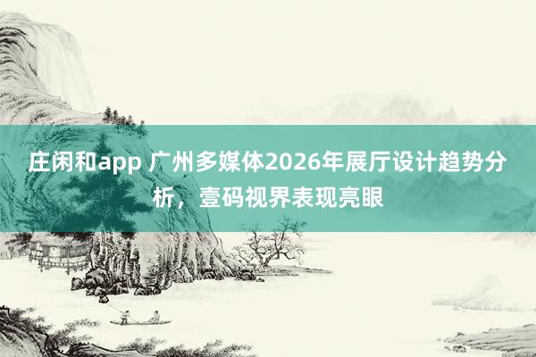 莊閑和app 廣州多媒體2026年展廳設(shè)計趨勢分析，壹碼視界表現(xiàn)亮眼