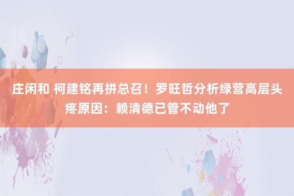莊閑和 柯建銘再拼總召！羅旺哲分析綠營高層頭疼原因：賴清德已管不動他了