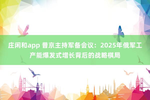 莊閑和app 普京主持軍備會議：2025年俄軍工產能爆發(fā)式增長背后的戰(zhàn)略棋局
