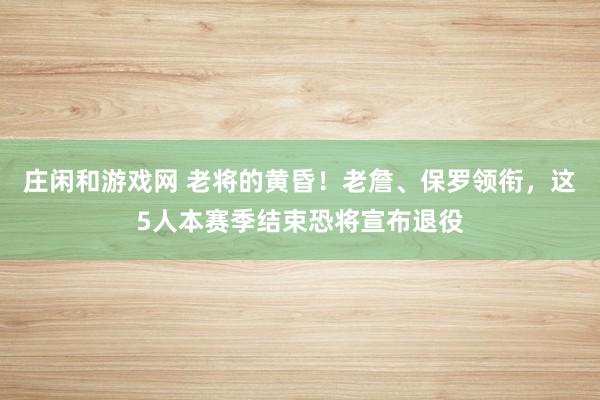 莊閑和游戲網(wǎng) 老將的黃昏！老詹、保羅領(lǐng)銜，這5人本賽季結(jié)束恐將宣布退役