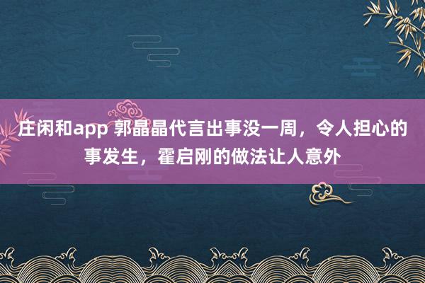 莊閑和app 郭晶晶代言出事沒一周，令人擔心的事發生，霍啟剛的做法讓人意外