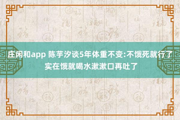 莊閑和app 陳芋汐談5年體重不變:不餓死就行了 實(shí)在餓就喝水漱漱口再吐了