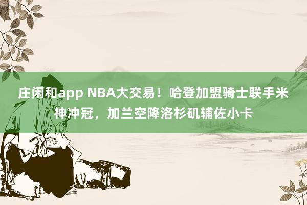 莊閑和app NBA大交易！哈登加盟騎士聯(lián)手米神沖冠，加蘭空降洛杉磯輔佐小卡