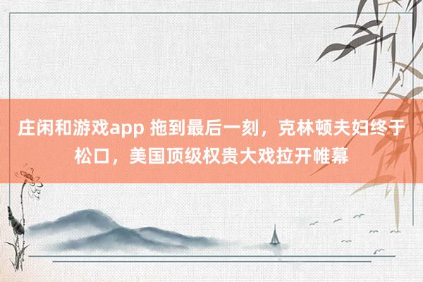 莊閑和游戲app 拖到最后一刻，克林頓夫婦終于松口，美國頂級權(quán)貴大戲拉開帷幕