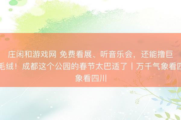莊閑和游戲網(wǎng) 免費看展、聽音樂會，還能擼巨型毛絨！成都這個公園的春節(jié)太巴適了丨萬千氣象看四川