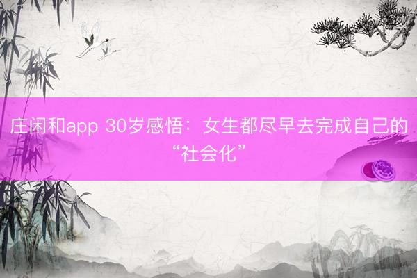 莊閑和app 30歲感悟：女生都盡早去完成自己的“社會(huì)化”
