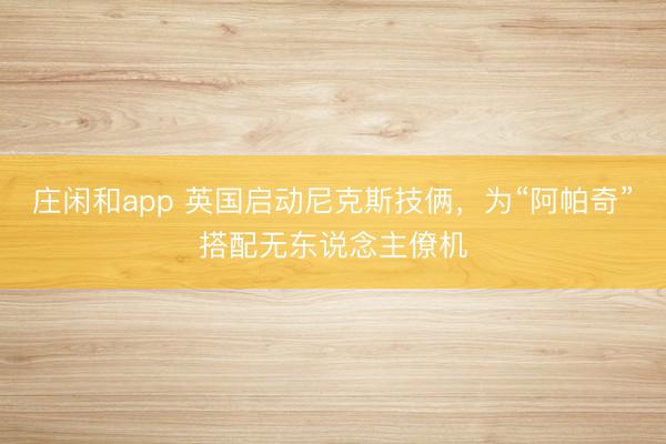 莊閑和app 英國(guó)啟動(dòng)尼克斯技倆，為“阿帕奇”搭配無(wú)東說(shuō)念主僚機(jī)