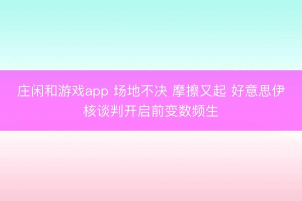 莊閑和游戲app 場(chǎng)地不決 摩擦又起 好意思伊核談判開啟前變數(shù)頻生