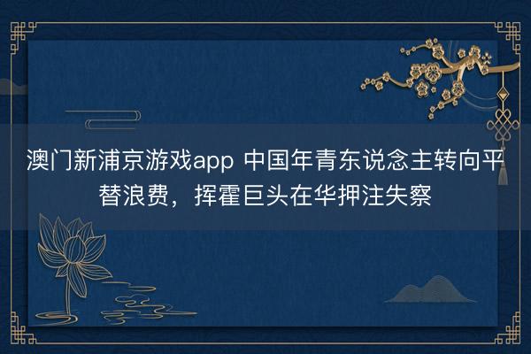 澳門新浦京游戲app 中國年青東說念主轉向平替浪費，揮霍巨頭在華押注失察