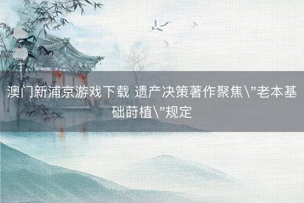 澳門新浦京游戲下載 遺產(chǎn)決策著作聚焦＂老本基礎(chǔ)蒔植＂規(guī)定