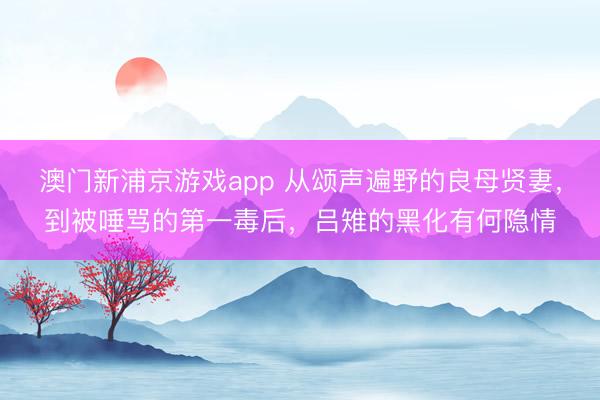 澳門新浦京游戲app 從頌聲遍野的良母賢妻，到被唾罵的第一毒后，呂雉的黑化有何隱情