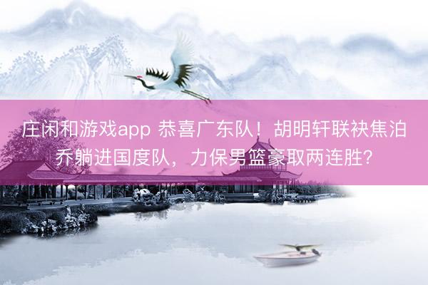 莊閑和游戲app 恭喜廣東隊！胡明軒聯袂焦泊喬躺進國度隊，力保男籃豪取兩連勝？