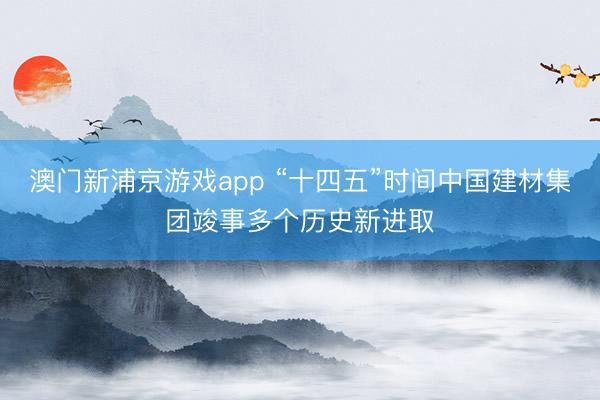 澳門新浦京游戲app “十四五”時間中國建材集團(tuán)竣事多個歷史新進(jìn)取