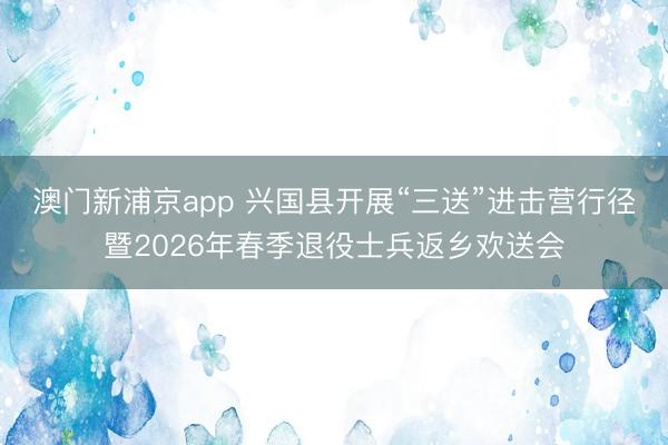 澳門新浦京app 興國(guó)縣開展“三送”進(jìn)擊營(yíng)行徑暨2026年春季退役士兵返鄉(xiāng)歡送會(huì)