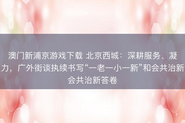 澳門新浦京游戲下載 北京西城：深耕服務、凝心聚力，廣外街談執續書寫“一老一小一新”和會共治新答卷