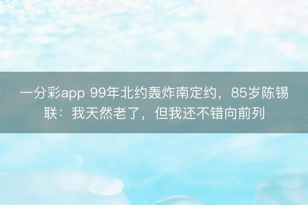 一分彩app 99年北約轟炸南定約，85歲陳錫聯：我天然老了，但我還不錯向前列
