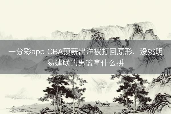 一分彩app CBA頂薪出洋被打回原形，沒姚明易建聯的男籃拿什么拼